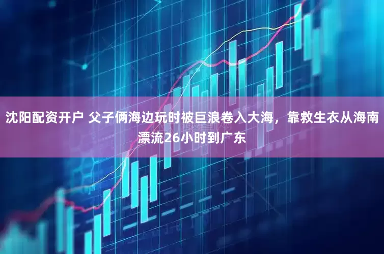 沈阳配资开户 父子俩海边玩时被巨浪卷入大海，靠救生衣从海南漂流26小时到广东