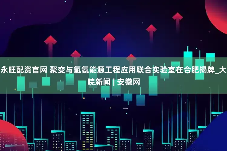 永旺配资官网 聚变与氢氨能源工程应用联合实验室在合肥揭牌_大皖新闻 | 安徽网