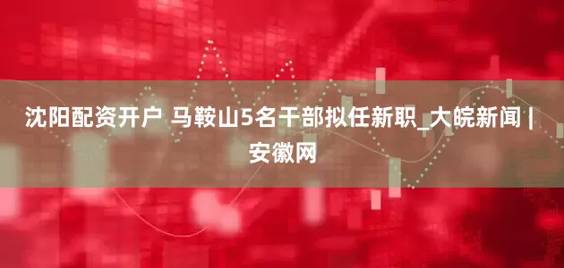 沈阳配资开户 马鞍山5名干部拟任新职_大皖新闻 | 安徽网