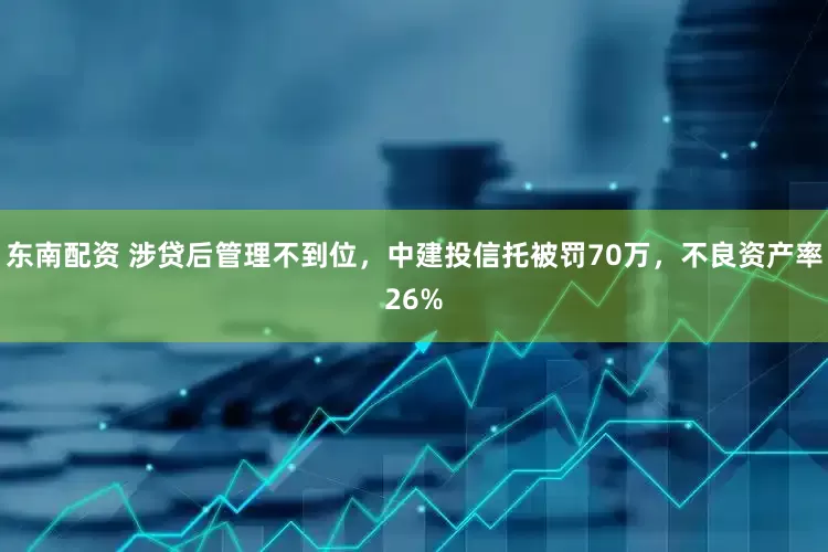 东南配资 涉贷后管理不到位，中建投信托被罚70万，不良资产率26%