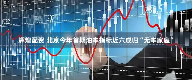 辉煌配资 北京今年首期油车指标近六成归“无车家庭”