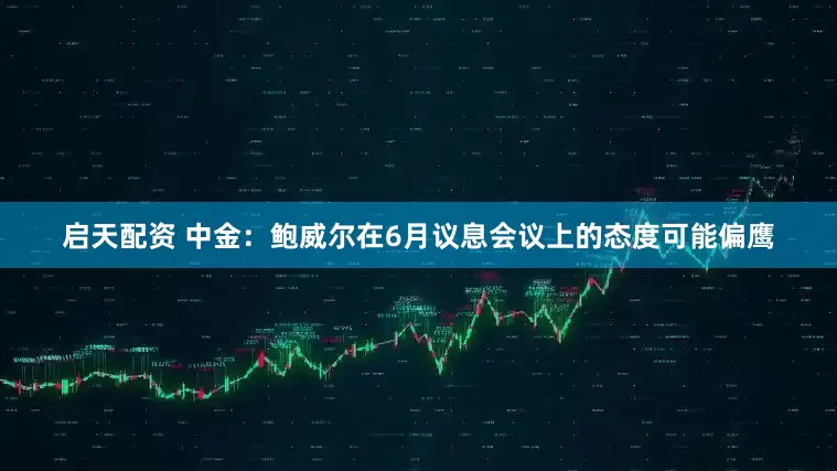 启天配资 中金：鲍威尔在6月议息会议上的态度可能偏鹰
