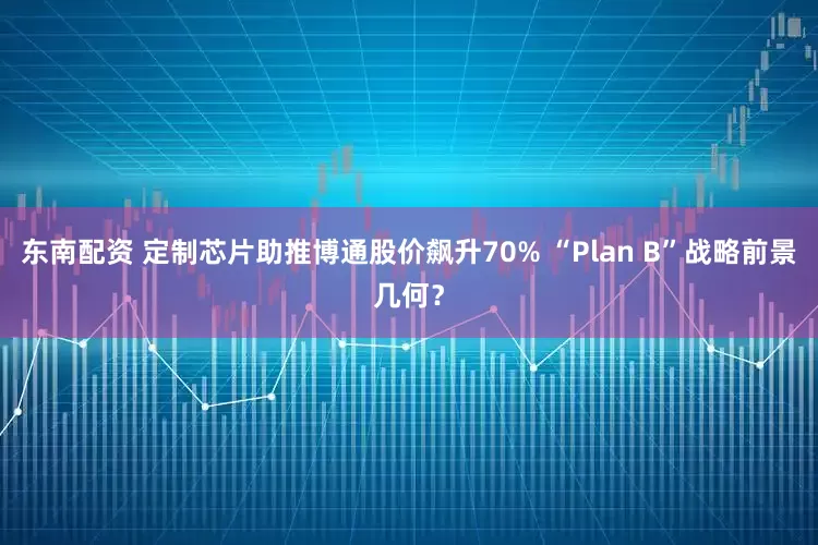东南配资 定制芯片助推博通股价飙升70% “Plan B”战略前景几何？