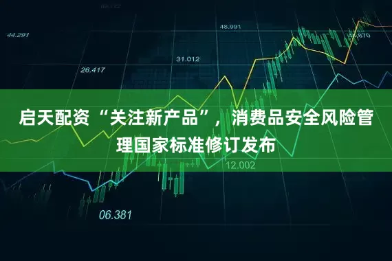 启天配资 “关注新产品”，消费品安全风险管理国家标准修订发布