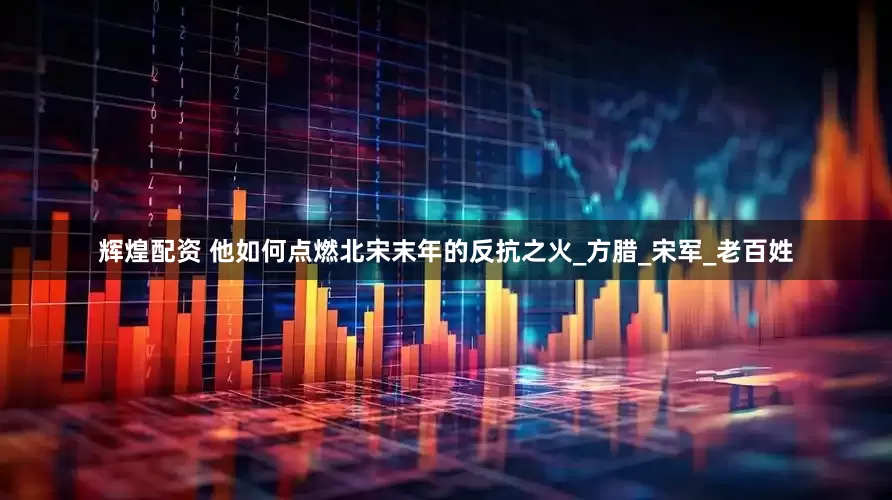 辉煌配资 他如何点燃北宋末年的反抗之火_方腊_宋军_老百姓