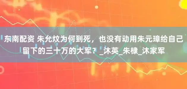东南配资 朱允炆为何到死，也没有动用朱元璋给自己留下的三十万的大军？_沐英_朱棣_沐家军