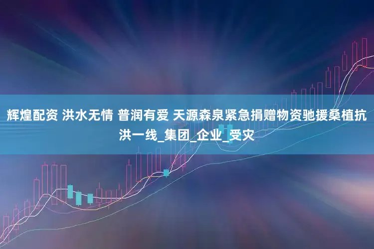 辉煌配资 洪水无情 普润有爱 天源森泉紧急捐赠物资驰援桑植抗洪一线_集团_企业_受灾