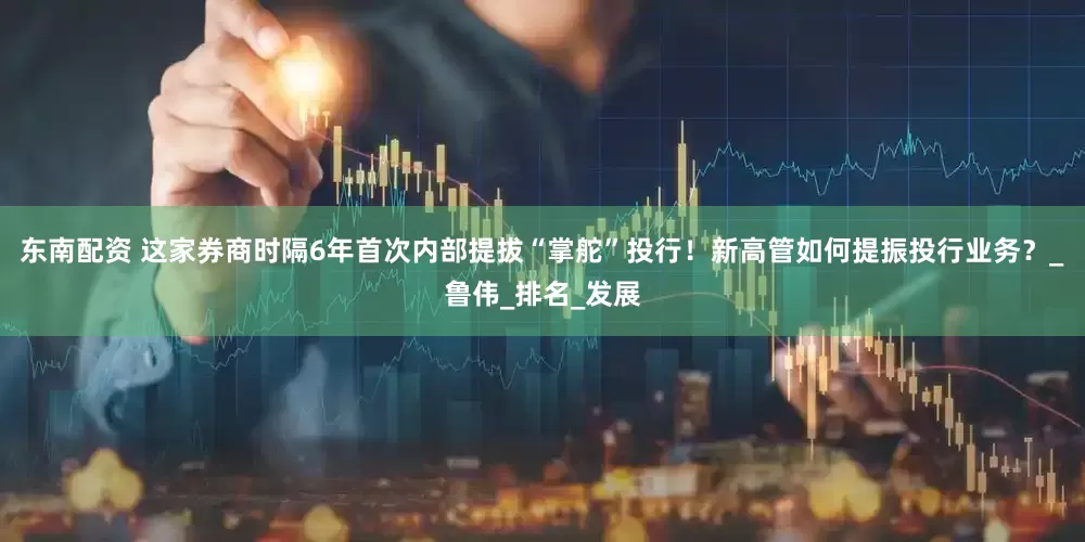 东南配资 这家券商时隔6年首次内部提拔“掌舵”投行！新高管如何提振投行业务？_鲁伟_排名_发展