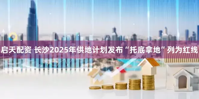 启天配资 长沙2025年供地计划发布“托底拿地”列为红线