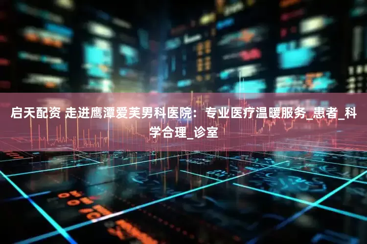 启天配资 走进鹰潭爱芙男科医院：专业医疗温暖服务_患者_科学合理_诊室