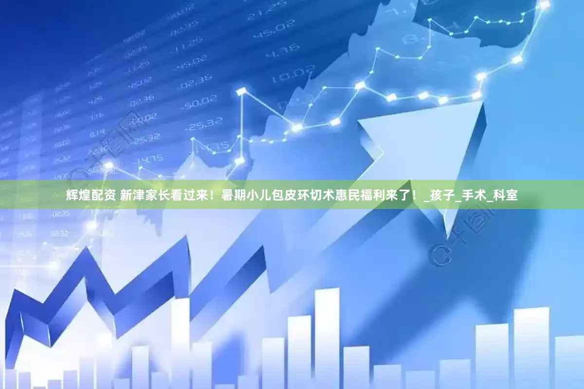 辉煌配资 新津家长看过来！暑期小儿包皮环切术惠民福利来了！_孩子_手术_科室