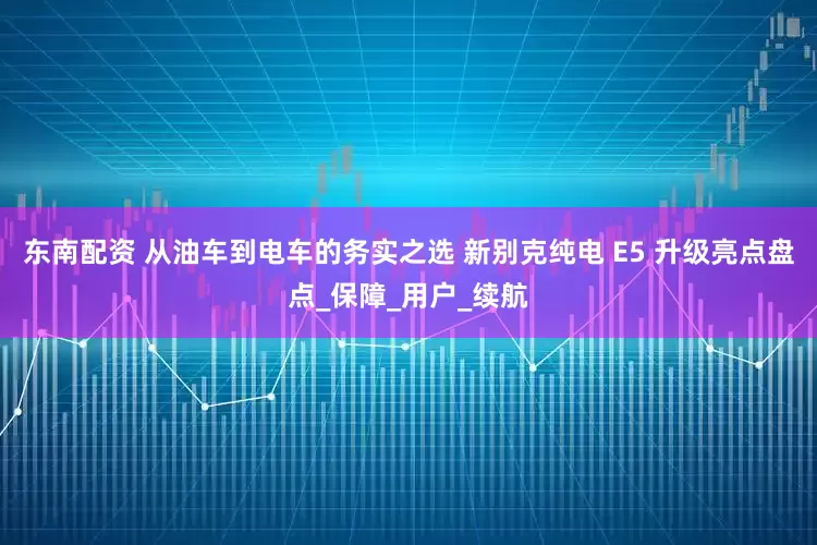 东南配资 从油车到电车的务实之选 新别克纯电 E5 升级亮点盘点_保障_用户_续航