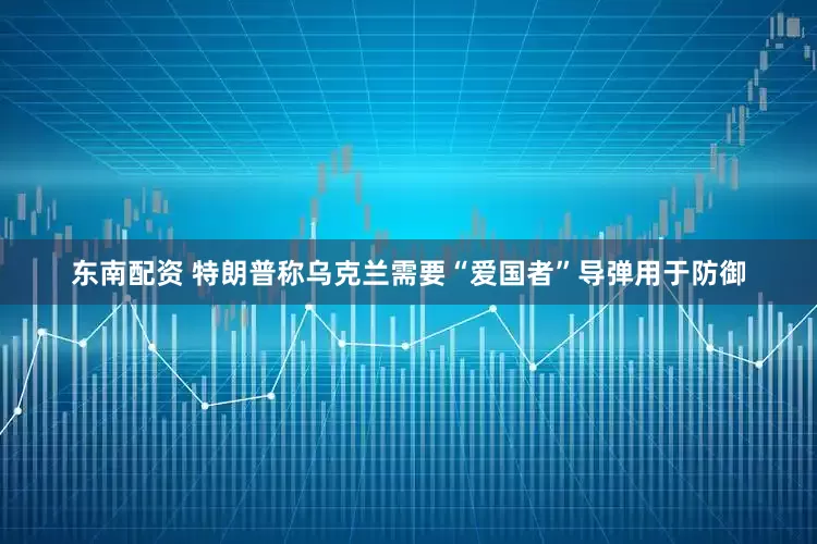 东南配资 特朗普称乌克兰需要“爱国者”导弹用于防御