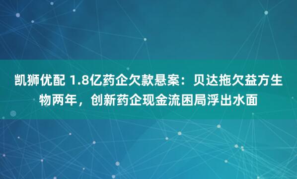 凯狮优配 1.8亿药企欠款悬案：贝达拖欠益方生物两年，创新药企现金流困局浮出水面