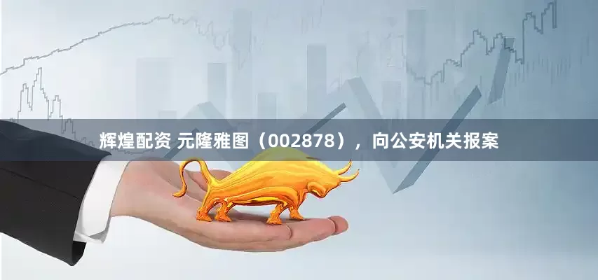 辉煌配资 元隆雅图（002878），向公安机关报案
