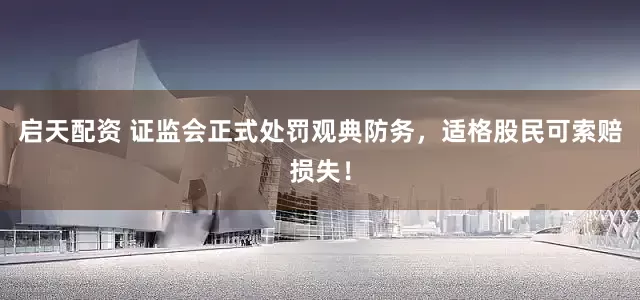 启天配资 证监会正式处罚观典防务，适格股民可索赔损失！