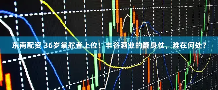 东南配资 36岁掌舵者上位！丰谷酒业的翻身仗，难在何处？