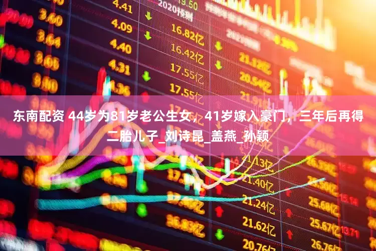 东南配资 44岁为81岁老公生女，41岁嫁入豪门，三年后再得二胎儿子_刘诗昆_盖燕_孙颖