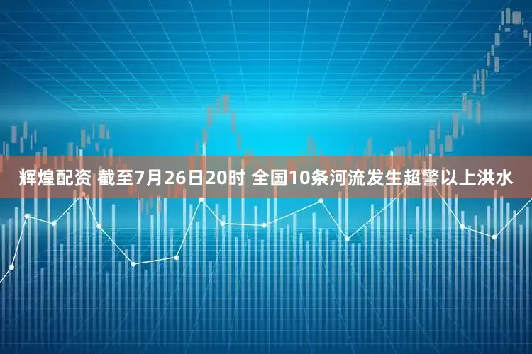 辉煌配资 截至7月26日20时 全国10条河流发生超警以上洪水