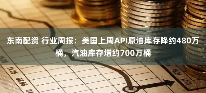 东南配资 行业周报：美国上周API原油库存降约480万桶，汽油库存增约700万桶
